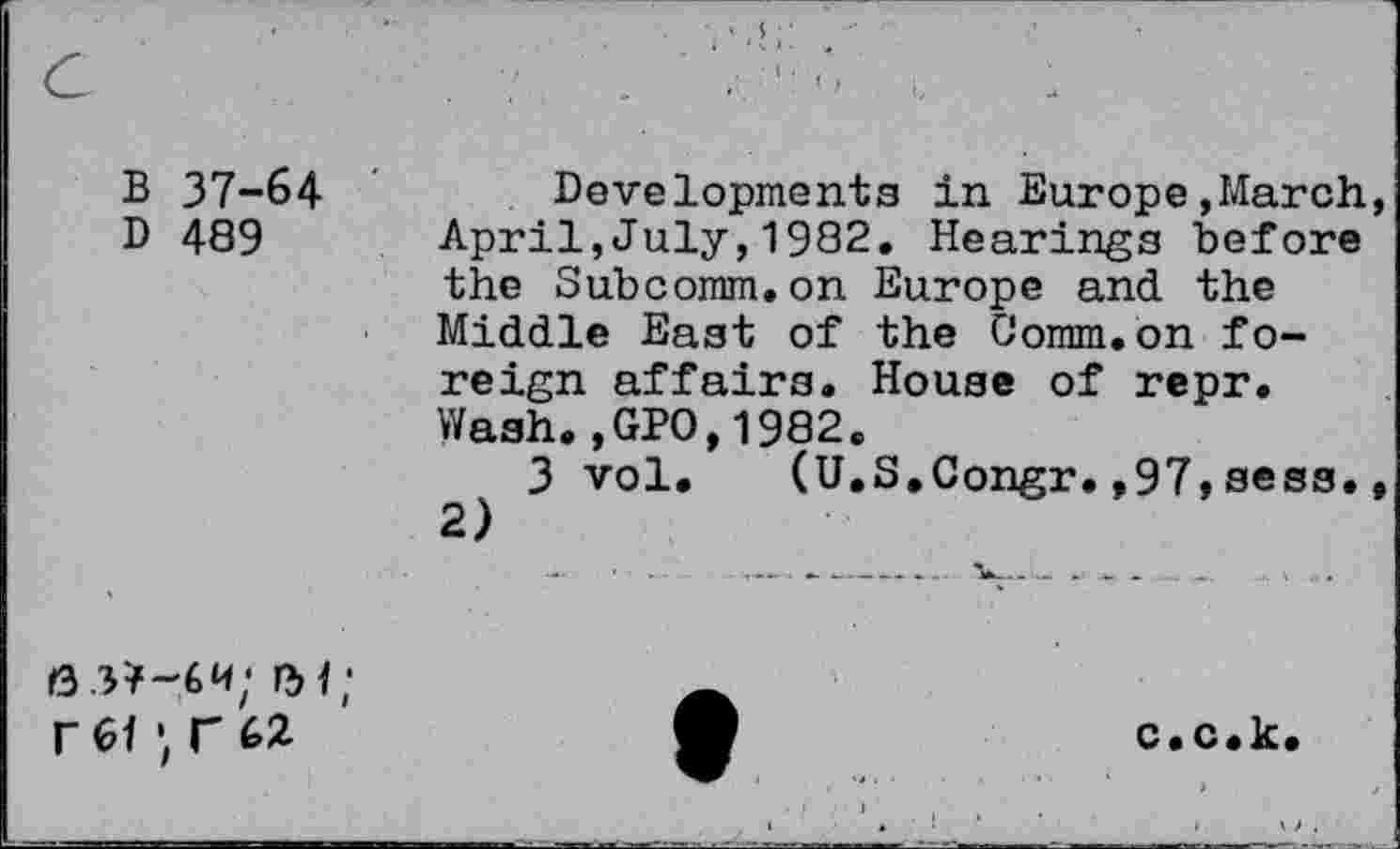 ﻿C	. 7	'■ ■ '
B 37-64 ' D 489	Developments in Europe,March, April,July,1982. Hearings before the Subcomm.on Europe and the Middle East of the Comm.on foreign affairs. House of repr. Wash.,GPO,1982. 3 vol. (U.S.Congr.,97,sess., 2)
6 3*-6w; n>1; r 01 r (>2	O	c.c.k.